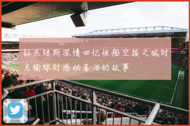拉杰琼斯深情回忆快船空接之城时光输球时感动落泪的故事