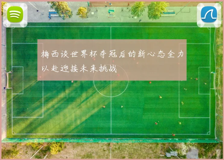 梅西谈世界杯夺冠后的新心态全力以赴迎接未来挑战