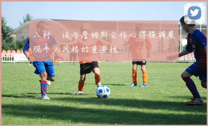 八村塁谈与詹姆斯合作心得强调展现个人风格的重要性