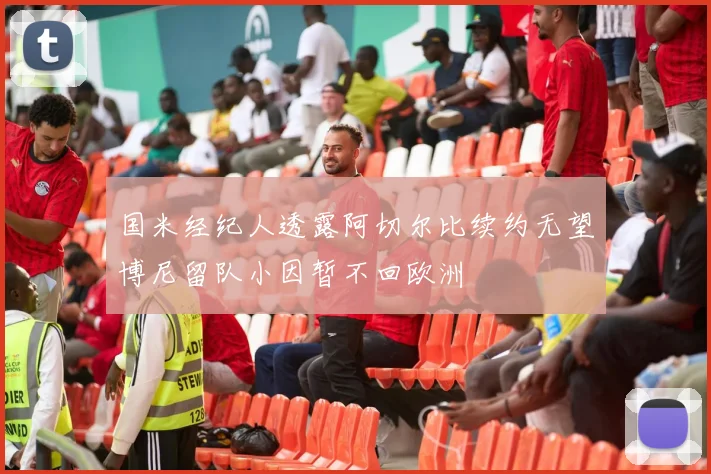 国米经纪人透露阿切尔比续约无望博尼留队小因暂不回欧洲