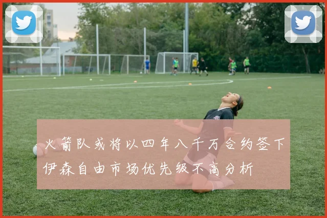 火箭队或将以四年八千万合约签下伊森自由市场优先级不高分析