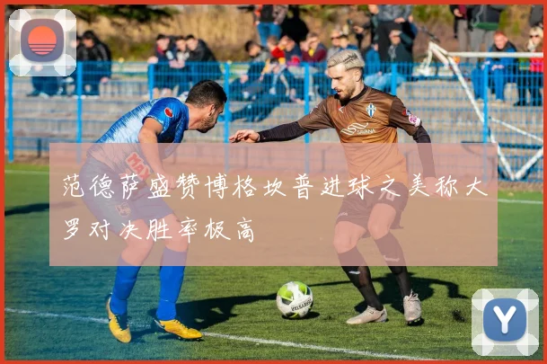 范德萨盛赞博格坎普进球之美称大罗对决胜率极高