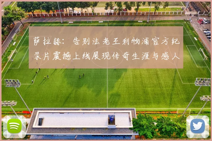 萨拉赫：告别法老王利物浦官方纪录片震撼上线展现传奇生涯与感人时刻