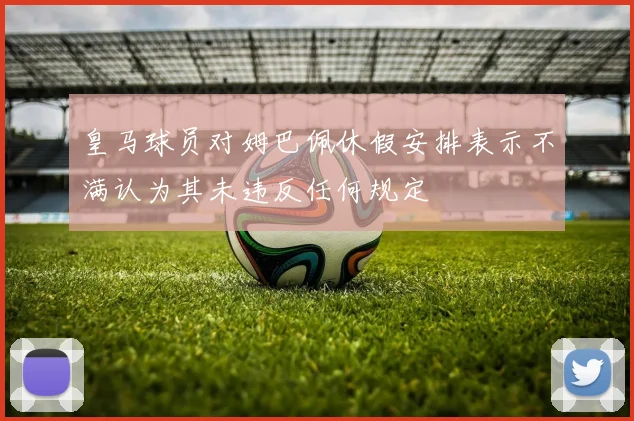 皇马球员对姆巴佩休假安排表示不满认为其未违反任何规定