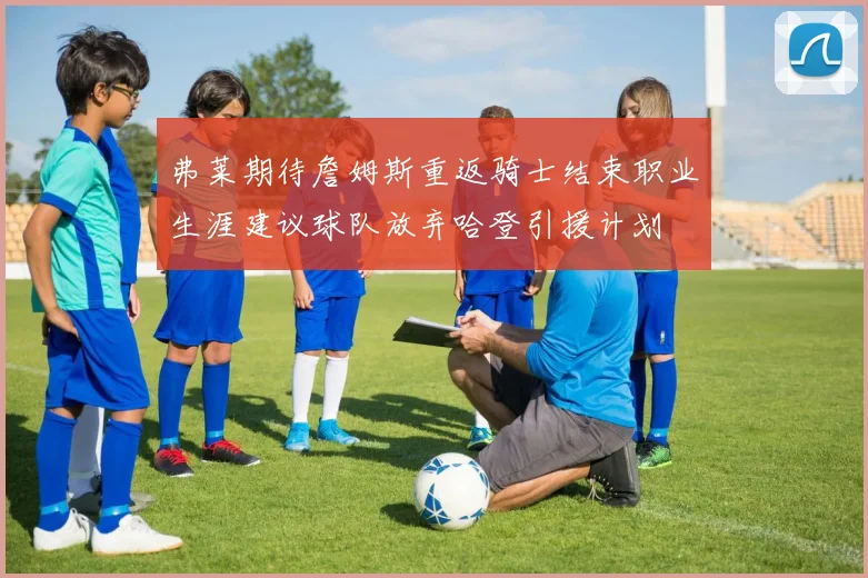 弗莱期待詹姆斯重返骑士结束职业生涯建议球队放弃哈登引援计划