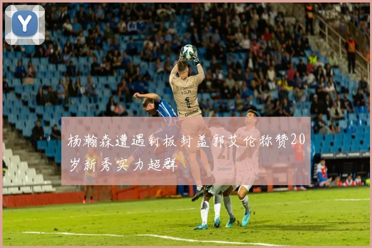 杨瀚森遭遇钉板封盖郭艾伦称赞20岁新秀实力超群